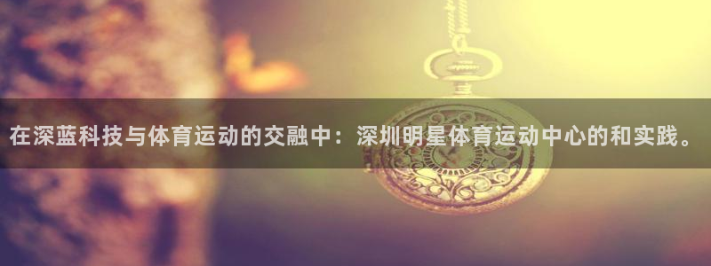 球速体育：在深蓝科技与体育运动的交融中：深圳明星体育运动中心的和实践。